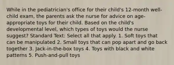 While in the pediatrician's office for their child's 12-month well-child exam, the parents ask the nurse for advice on age-appropriate toys for their child. Based on the child's developmental level, which types of toys would the nurse suggest? Standard Text: Select all that apply. 1. Soft toys that can be manipulated 2. Small toys that can pop apart and go back together 3. Jack-in-the-box toys 4. Toys with black and white patterns 5. Push-and-pull toys