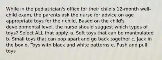 While in the pediatrician's office for their child's 12-month well-child exam, the parents ask the nurse for advice on age appropriate toys for their child. Based on the child's developmental level, the nurse should suggest which types of toys? Select ALL that apply. a. Soft toys that can be manipulated b. Small toys that can pop apart and go back together c. Jack in the box d. Toys with black and white patterns e. Push and pull toys