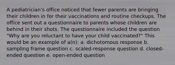 A pediatrician's office noticed that fewer parents are bringing their children in for their vaccinations and routine checkups. The office sent out a questionnaire to parents whose children are behind in their shots. The questionnaire included the question "Why are you reluctant to have your child vaccinated?" This would be an example of a(n): a. dichotomous response b. sampling frame question c. scaled-response question d. closed-ended question e. open-ended question