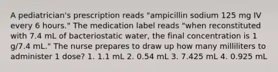 A pediatrician's prescription reads "ampicillin sodium 125 mg IV every 6 hours." The medication label reads "when reconstituted with 7.4 mL of bacteriostatic water, the final concentration is 1 g/7.4 mL." The nurse prepares to draw up how many milliliters to administer 1 dose? 1. 1.1 mL 2. 0.54 mL 3. 7.425 mL 4. 0.925 mL