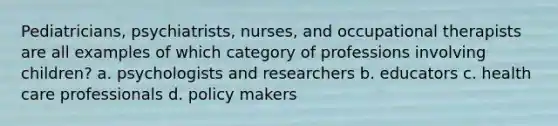 Pediatricians, psychiatrists, nurses, and occupational therapists are all examples of which category of professions involving children? a. psychologists and researchers b. educators c. health care professionals d. policy makers