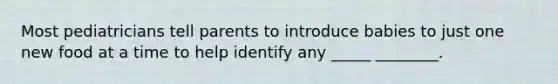Most pediatricians tell parents to introduce babies to just one new food at a time to help identify any _____ ________.
