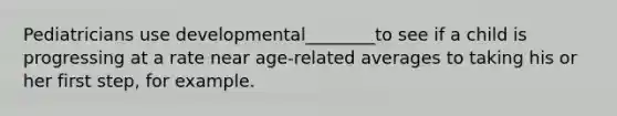 Pediatricians use developmental________to see if a child is progressing at a rate near age-related averages to taking his or her first step, for example.