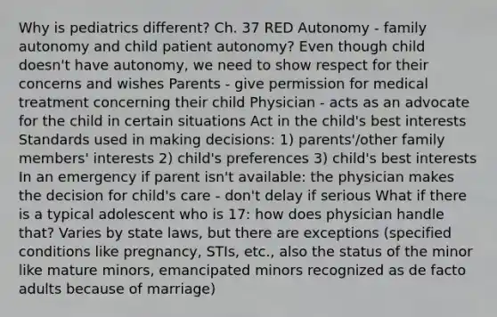 Why is pediatrics different? Ch. 37 RED Autonomy - family autonomy and child patient autonomy? Even though child doesn't have autonomy, we need to show respect for their concerns and wishes Parents - give permission for medical treatment concerning their child Physician - acts as an advocate for the child in certain situations Act in the child's best interests Standards used in making decisions: 1) parents'/other family members' interests 2) child's preferences 3) child's best interests In an emergency if parent isn't available: the physician makes the decision for child's care - don't delay if serious What if there is a typical adolescent who is 17: how does physician handle that? Varies by state laws, but there are exceptions (specified conditions like pregnancy, STIs, etc., also the status of the minor like mature minors, emancipated minors recognized as de facto adults because of marriage)