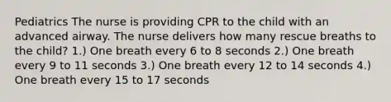 Pediatrics The nurse is providing CPR to the child with an advanced airway. The nurse delivers how many rescue breaths to the child? 1.) One breath every 6 to 8 seconds 2.) One breath every 9 to 11 seconds 3.) One breath every 12 to 14 seconds 4.) One breath every 15 to 17 seconds