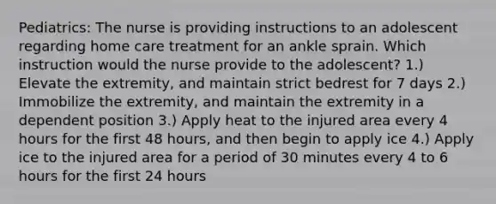 Pediatrics: The nurse is providing instructions to an adolescent regarding home care treatment for an ankle sprain. Which instruction would the nurse provide to the adolescent? 1.) Elevate the extremity, and maintain strict bedrest for 7 days 2.) Immobilize the extremity, and maintain the extremity in a dependent position 3.) Apply heat to the injured area every 4 hours for the first 48 hours, and then begin to apply ice 4.) Apply ice to the injured area for a period of 30 minutes every 4 to 6 hours for the first 24 hours