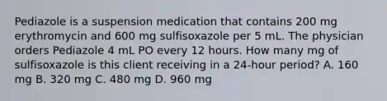 Pediazole is a suspension medication that contains 200 mg erythromycin and 600 mg sulfisoxazole per 5 mL. The physician orders Pediazole 4 mL PO every 12 hours. How many mg of sulfisoxazole is this client receiving in a 24-hour period? A. 160 mg B. 320 mg C. 480 mg D. 960 mg