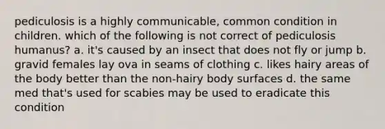 pediculosis is a highly communicable, common condition in children. which of the following is not correct of pediculosis humanus? a. it's caused by an insect that does not fly or jump b. gravid females lay ova in seams of clothing c. likes hairy areas of the body better than the non-hairy body surfaces d. the same med that's used for scabies may be used to eradicate this condition