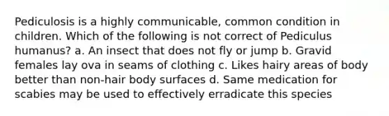 Pediculosis is a highly communicable, common condition in children. Which of the following is not correct of Pediculus humanus? a. An insect that does not fly or jump b. Gravid females lay ova in seams of clothing c. Likes hairy areas of body better than non-hair body surfaces d. Same medication for scabies may be used to effectively erradicate this species