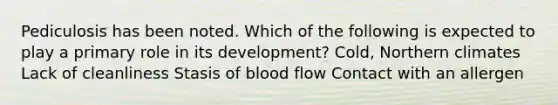 Pediculosis has been noted. Which of the following is expected to play a primary role in its development? Cold, Northern climates Lack of cleanliness Stasis of blood flow Contact with an allergen