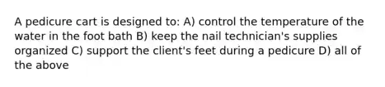 A pedicure cart is designed to: A) control the temperature of the water in the foot bath B) keep the nail technician's supplies organized C) support the client's feet during a pedicure D) all of the above