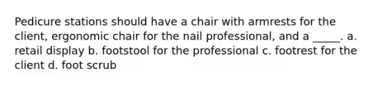 Pedicure stations should have a chair with armrests for the client, ergonomic chair for the nail professional, and a _____. a. retail display b. footstool for the professional c. footrest for the client d. foot scrub