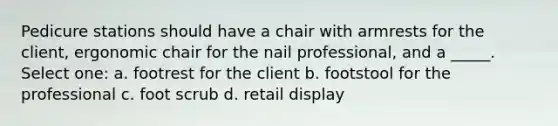 Pedicure stations should have a chair with armrests for the client, ergonomic chair for the nail professional, and a _____. Select one: a. footrest for the client b. footstool for the professional c. foot scrub d. retail display