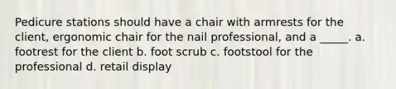 Pedicure stations should have a chair with armrests for the client, ergonomic chair for the nail professional, and a _____. a. footrest for the client b. foot scrub c. footstool for the professional d. retail display