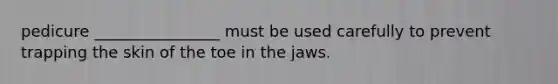 pedicure ________________ must be used carefully to prevent trapping the skin of the toe in the jaws.