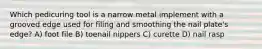 Which pedicuring tool is a narrow metal implement with a grooved edge used for filing and smoothing the nail plate's edge? A) foot file B) toenail nippers C) curette D) nail rasp