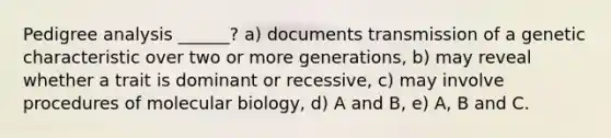 Pedigree analysis ______? a) documents transmission of a genetic characteristic over two or more generations, b) may reveal whether a trait is dominant or recessive, c) may involve procedures of molecular biology, d) A and B, e) A, B and C.