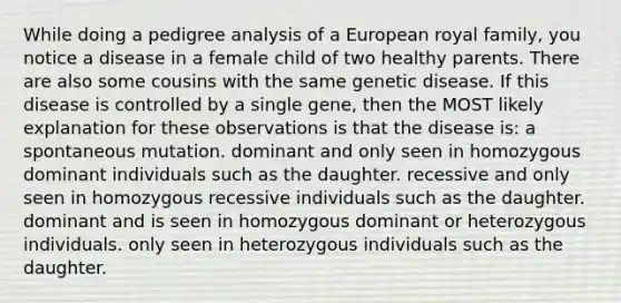 While doing a pedigree analysis of a European royal family, you notice a disease in a female child of two healthy parents. There are also some cousins with the same genetic disease. If this disease is controlled by a single gene, then the MOST likely explanation for these observations is that the disease is: a spontaneous mutation. dominant and only seen in homozygous dominant individuals such as the daughter. recessive and only seen in homozygous recessive individuals such as the daughter. dominant and is seen in homozygous dominant or heterozygous individuals. only seen in heterozygous individuals such as the daughter.