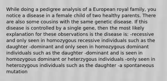 While doing a pedigree analysis of a European royal family, you notice a disease in a female child of two healthy parents. There are also some cousins with the same genetic disease. If this disease is controlled by a single gene, then the most likely explanation for these observations is the disease is: -recessive and only seen in homozygous recessive individuals such as the daughter -dominant and only seen in homozygous dominant individuals such as the daughter -dominant and is seen in homozygous dominant or heterzygous individuals -only seen in heterozygous individuals such as the daughter -a spontaneous mutation