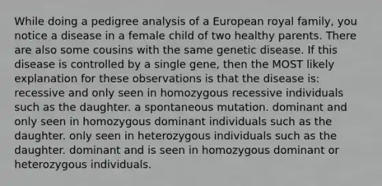 While doing a pedigree analysis of a European royal family, you notice a disease in a female child of two healthy parents. There are also some cousins with the same genetic disease. If this disease is controlled by a single gene, then the MOST likely explanation for these observations is that the disease is: recessive and only seen in homozygous recessive individuals such as the daughter. a spontaneous mutation. dominant and only seen in homozygous dominant individuals such as the daughter. only seen in heterozygous individuals such as the daughter. dominant and is seen in homozygous dominant or heterozygous individuals.