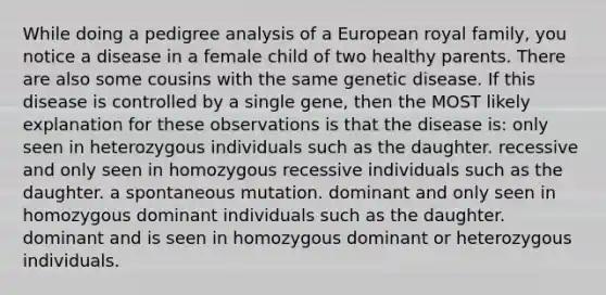 While doing a pedigree analysis of a European royal family, you notice a disease in a female child of two healthy parents. There are also some cousins with the same genetic disease. If this disease is controlled by a single gene, then the MOST likely explanation for these observations is that the disease is: only seen in heterozygous individuals such as the daughter. recessive and only seen in homozygous recessive individuals such as the daughter. a spontaneous mutation. dominant and only seen in homozygous dominant individuals such as the daughter. dominant and is seen in homozygous dominant or heterozygous individuals.