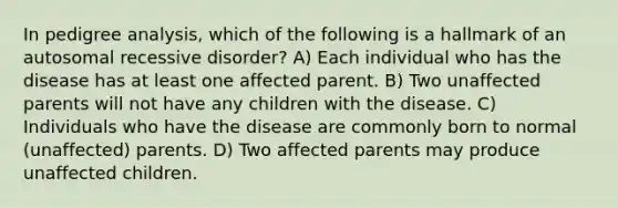 In pedigree analysis, which of the following is a hallmark of an autosomal recessive disorder? A) Each individual who has the disease has at least one affected parent. B) Two unaffected parents will not have any children with the disease. C) Individuals who have the disease are commonly born to normal (unaffected) parents. D) Two affected parents may produce unaffected children.