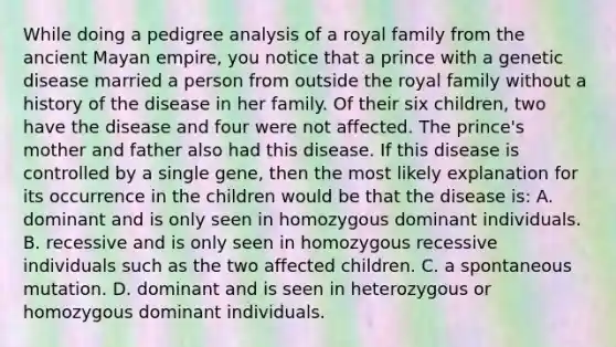 While doing a pedigree analysis of a royal family from the ancient Mayan empire, you notice that a prince with a genetic disease married a person from outside the royal family without a history of the disease in her family. Of their six children, two have the disease and four were not affected. The prince's mother and father also had this disease. If this disease is controlled by a single gene, then the most likely explanation for its occurrence in the children would be that the disease is: A. dominant and is only seen in homozygous dominant individuals. B. recessive and is only seen in homozygous recessive individuals such as the two affected children. C. a spontaneous mutation. D. dominant and is seen in heterozygous or homozygous dominant individuals.