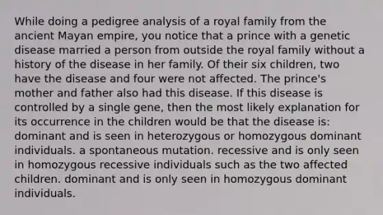 While doing a pedigree analysis of a royal family from the ancient Mayan empire, you notice that a prince with a genetic disease married a person from outside the royal family without a history of the disease in her family. Of their six children, two have the disease and four were not affected. The prince's mother and father also had this disease. If this disease is controlled by a single gene, then the most likely explanation for its occurrence in the children would be that the disease is: dominant and is seen in heterozygous or homozygous dominant individuals. a spontaneous mutation. recessive and is only seen in homozygous recessive individuals such as the two affected children. dominant and is only seen in homozygous dominant individuals.