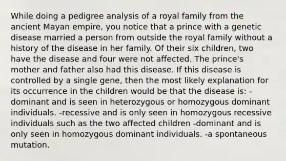 While doing a pedigree analysis of a royal family from the ancient Mayan empire, you notice that a prince with a genetic disease married a person from outside the royal family without a history of the disease in her family. Of their six children, two have the disease and four were not affected. The prince's mother and father also had this disease. If this disease is controlled by a single gene, then the most likely explanation for its occurrence in the children would be that the disease is: -dominant and is seen in heterozygous or homozygous dominant individuals. -recessive and is only seen in homozygous recessive individuals such as the two affected children -dominant and is only seen in homozygous dominant individuals. -a spontaneous mutation.