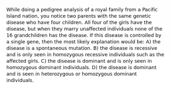 While doing a pedigree analysis of a royal family from a Pacific Island nation, you notice two parents with the same genetic disease who have four children. All four of the girls have the disease, but when they marry unaffected individuals none of the 16 grandchildren has the disease. If this disease is controlled by a single gene, then the most likely explanation would be: A) the disease is a spontaneous mutation. B) the disease is recessive and is only seen in homozygous recessive individuals such as the affected girls. C) the disease is dominant and is only seen in homozygous dominant individuals. D) the disease is dominant and is seen in heterozygous or homozygous dominant individuals.