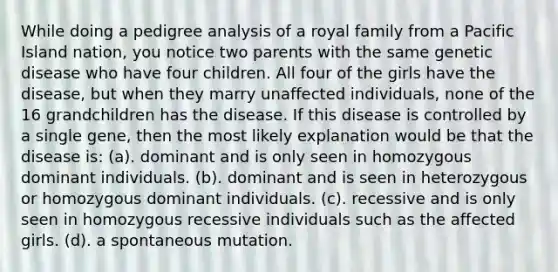 While doing a pedigree analysis of a royal family from a Pacific Island nation, you notice two parents with the same genetic disease who have four children. All four of the girls have the disease, but when they marry unaffected individuals, none of the 16 grandchildren has the disease. If this disease is controlled by a single gene, then the most likely explanation would be that the disease is: (a). dominant and is only seen in homozygous dominant individuals. (b). dominant and is seen in heterozygous or homozygous dominant individuals. (c). recessive and is only seen in homozygous recessive individuals such as the affected girls. (d). a spontaneous mutation.