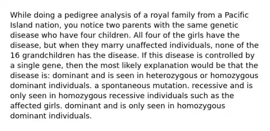 While doing a pedigree analysis of a royal family from a Pacific Island nation, you notice two parents with the same genetic disease who have four children. All four of the girls have the disease, but when they marry unaffected individuals, none of the 16 grandchildren has the disease. If this disease is controlled by a single gene, then the most likely explanation would be that the disease is: dominant and is seen in heterozygous or homozygous dominant individuals. a spontaneous mutation. recessive and is only seen in homozygous recessive individuals such as the affected girls. dominant and is only seen in homozygous dominant individuals.