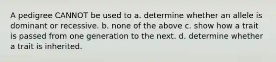 A pedigree CANNOT be used to a. determine whether an allele is dominant or recessive. b. none of the above c. show how a trait is passed from one generation to the next. d. determine whether a trait is inherited.