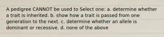 A pedigree CANNOT be used to Select one: a. determine whether a trait is inherited. b. show how a trait is passed from one generation to the next. c. determine whether an allele is dominant or recessive. d. none of the above