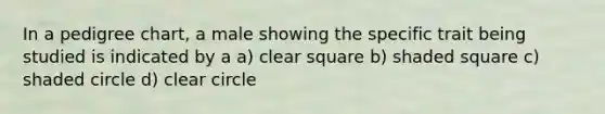 In a pedigree chart, a male showing the specific trait being studied is indicated by a a) clear square b) shaded square c) shaded circle d) clear circle