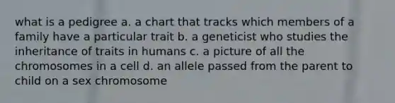 what is a pedigree a. a chart that tracks which members of a family have a particular trait b. a geneticist who studies the inheritance of traits in humans c. a picture of all the chromosomes in a cell d. an allele passed from the parent to child on a sex chromosome