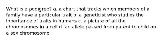 What is a pedigree? a. a chart that tracks which members of a family have a particular trait b. a geneticist who studies the inheritance of traits in humans c. a picture of all the chromosomes in a cell d. an allele passed from parent to child on a sex chromosome