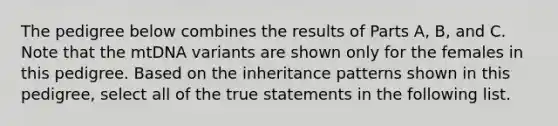 The pedigree below combines the results of Parts A, B, and C. Note that the mtDNA variants are shown only for the females in this pedigree. Based on the inheritance patterns shown in this pedigree, select all of the true statements in the following list.