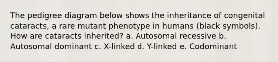 The pedigree diagram below shows the inheritance of congenital cataracts, a rare mutant phenotype in humans (black symbols). How are cataracts inherited? a. Autosomal recessive b. Autosomal dominant c. X-linked d. Y-linked e. Codominant