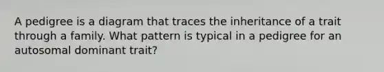 A pedigree is a diagram that traces the inheritance of a trait through a family. What pattern is typical in a pedigree for an autosomal dominant trait?