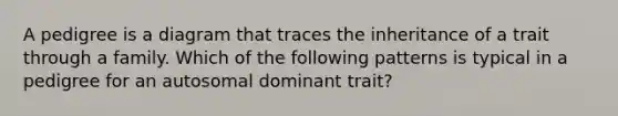 A pedigree is a diagram that traces the inheritance of a trait through a family. Which of the following patterns is typical in a pedigree for an autosomal dominant trait?