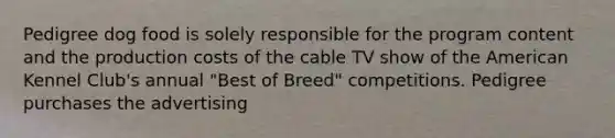 Pedigree dog food is solely responsible for the program content and the production costs of the cable TV show of the American Kennel Club's annual "Best of Breed" competitions. Pedigree purchases the advertising