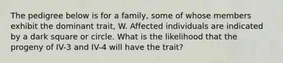 The pedigree below is for a family, some of whose members exhibit the dominant trait, W. Affected individuals are indicated by a dark square or circle. What is the likelihood that the progeny of IV-3 and IV-4 will have the trait?