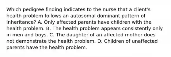 Which pedigree finding indicates to the nurse that a client's health problem follows an autosomal dominant pattern of inheritance? A. Only affected parents have children with the health problem. B. The health problem appears consistently only in men and boys. C. The daughter of an affected mother does not demonstrate the health problem. D. Children of unaffected parents have the health problem.