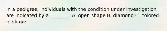 In a pedigree, individuals with the condition under investigation are indicated by a ________. A. <a href='https://www.questionai.com/knowledge/kgJw3o5fyS-open-shape' class='anchor-knowledge'>open shape</a> B. diamond C. colored-in shape