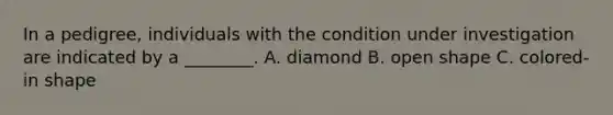 In a pedigree, individuals with the condition under investigation are indicated by a ________. A. diamond B. open shape C. colored-in shape