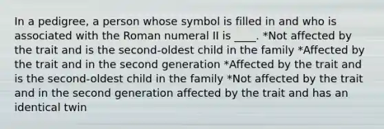 In a pedigree, a person whose symbol is filled in and who is associated with the Roman numeral II is ____. *Not affected by the trait and is the second-oldest child in the family *Affected by the trait and in the second generation *Affected by the trait and is the second-oldest child in the family *Not affected by the trait and in the second generation affected by the trait and has an identical twin