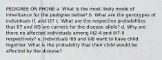 PEDIGREE ON PHONE a. What is the most likely mode of inheritance for the pedigree below? b. What are the genotypes of individuals I1 and I2? c. What are the respective probabilities that II7 and III5 are carriers for the disease allele? d. Why are there no affected individuals among III2-4 and III7-9 respectively? e. Individuals III5 and III8 want to have child together. What is the probability that their child would be affected by the disease?