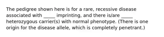 The pedigree shown here is for a rare, recessive disease associated with _____ imprinting, and there is/are _____ heterozygous carrier(s) with normal phenotype. (There is one origin for the disease allele, which is completely penetrant.)