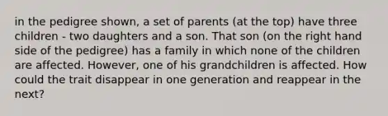 in the pedigree shown, a set of parents (at the top) have three children - two daughters and a son. That son (on the right hand side of the pedigree) has a family in which none of the children are affected. However, one of his grandchildren is affected. How could the trait disappear in one generation and reappear in the next?